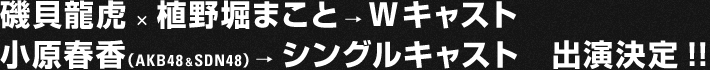 磯貝龍虎×植野堀まこと→ Wキャスト、小原春香(AKB48&SDN48)→ シングルキャスト 出演決定!!