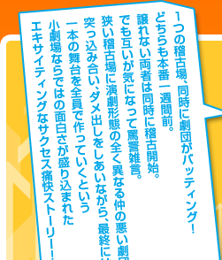 1つの稽古場、同時に劇団がバッティング!どちらも本番一週間前。譲れない両者は同時に稽古開始。でも互いが気になって罵詈雑言。狭い稽古場に演劇形態の全く異なる仲の悪い劇団たち。突っ込み合い、ダメ出しをしあいながら、最終には一本の舞台を全員で作っていくという小劇場ならではの面白さが盛り込まれたエキサイティングなサクセス痛快ストーリー!